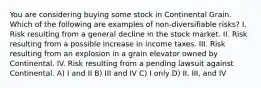 You are considering buying some stock in Continental Grain. Which of the following are examples of non-diversifiable risks? I. Risk resulting from a general decline in the stock market. II. Risk resulting from a possible increase in income taxes. III. Risk resulting from an explosion in a grain elevator owned by Continental. IV. Risk resulting from a pending lawsuit against Continental. A) I and II B) III and IV C) I only D) II, III, and IV