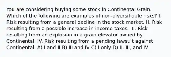 You are considering buying some stock in Continental Grain. Which of the following are examples of non-diversifiable risks? I. Risk resulting from a general decline in the stock market. II. Risk resulting from a possible increase in income taxes. III. Risk resulting from an explosion in a grain elevator owned by Continental. IV. Risk resulting from a pending lawsuit against Continental. A) I and II B) III and IV C) I only D) II, III, and IV