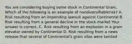 You are considering buying some stock in Continental Grain. Which of the following is an example of nondiversifiable​risk? A. Risk resulting from an impending lawsuit against Continental B. Risk resulting from a general decline in the stock market Your answer is correct. C. Risk resulting from an explosion in a grain elevator owned by Continental D. Risk resulting from a news release that several of​ Continental's grain silos were tainted