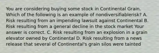 You are considering buying some stock in Continental Grain. Which of the following is an example of nondiversifiable​risk? A. Risk resulting from an impending lawsuit against Continental B. Risk resulting from a general decline in the stock market Your answer is correct. C. Risk resulting from an explosion in a grain elevator owned by Continental D. Risk resulting from a news release that several of​ Continental's grain silos were tainted