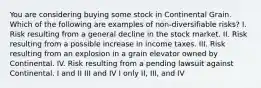 You are considering buying some stock in Continental Grain. Which of the following are examples of non-diversifiable risks? I. Risk resulting from a general decline in the stock market. II. Risk resulting from a possible increase in income taxes. III. Risk resulting from an explosion in a grain elevator owned by Continental. IV. Risk resulting from a pending lawsuit against Continental. I and II III and IV I only II, III, and IV