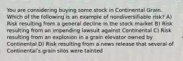 You are considering buying some stock in Continental Grain. Which of the following is an example of nondiversifiable risk? A) Risk resulting from a general decline in the stock market B) Risk resulting from an impending lawsuit against Continental C) Risk resulting from an explosion in a grain elevator owned by Continental D) Risk resulting from a news release that several of Continentalʹs grain silos were tainted