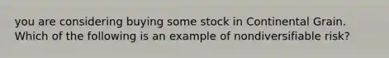 you are considering buying some stock in Continental Grain. Which of the following is an example of nondiversifiable​ risk?