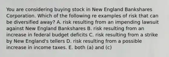 You are considering buying stock in New England Bankshares Corporation. Which of the following re examples of risk that can be diversified away? A. risk resulting from an impending lawsuit against New England Bankshares B. risk resulting from an increase in federal budget deficits C. risk resulting from a strike by New England's tellers D. risk resulting from a possible increase in income taxes. E. both (a) and (c)