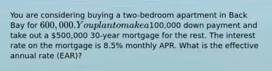 You are considering buying a two-bedroom apartment in Back Bay for 600,000. You plan to make a100,000 down payment and take out a 500,000 30-year mortgage for the rest. The interest rate on the mortgage is 8.5% monthly APR. What is the effective annual rate (EAR)?