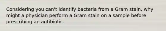 Considering you can't identify bacteria from a Gram stain, why might a physician perform a Gram stain on a sample before prescribing an antibiotic.