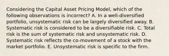 Considering the Capital Asset Pricing Model, which of the following observations is incorrect? A. In a well-diversified portfolio, unsystematic risk can be largely diversified away. B. Systematic risk is considered to be a diversifiable risk. C. Total risk is the sum of systematic risk and unsystematic risk. D. Systematic risk reflects the co-movement of a stock with the market portfolio. E. Unsystematic risk is specific to the firm.