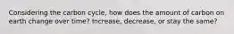 Considering the carbon cycle, how does the amount of carbon on earth change over time? Increase, decrease, or stay the same?