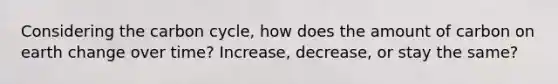 Considering the carbon cycle, how does the amount of carbon on earth change over time? Increase, decrease, or stay the same?