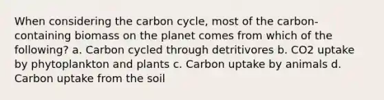 When considering the carbon cycle, most of the carbon-containing biomass on the planet comes from which of the following? a. Carbon cycled through detritivores b. CO2 uptake by phytoplankton and plants c. Carbon uptake by animals d. Carbon uptake from the soil