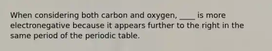 When considering both carbon and oxygen, ____ is more electronegative because it appears further to the right in the same period of the periodic table.