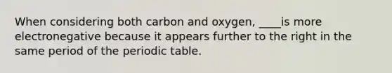 When considering both carbon and oxygen, ____is more electronegative because it appears further to the right in the same period of the periodic table.