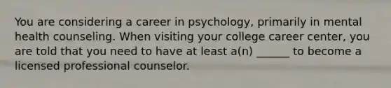 You are considering a career in psychology, primarily in mental health counseling. When visiting your college career center, you are told that you need to have at least a(n) ______ to become a licensed professional counselor.