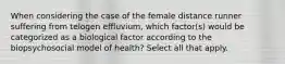 When considering the case of the female distance runner suffering from telogen effluvium, which factor(s) would be categorized as a biological factor according to the biopsychosocial model of health? Select all that apply.