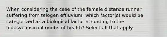 When considering the case of the female distance runner suffering from telogen effluvium, which factor(s) would be categorized as a biological factor according to the biopsychosocial model of health? Select all that apply.