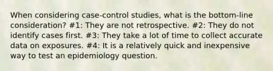 When considering case-control studies, what is the bottom-line consideration? #1: They are not retrospective. #2: They do not identify cases first. #3: They take a lot of time to collect accurate data on exposures. #4: It is a relatively quick and inexpensive way to test an epidemiology question.