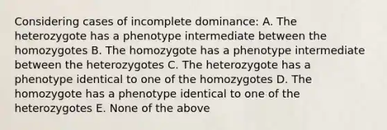 Considering cases of incomplete dominance: A. The heterozygote has a phenotype intermediate between the homozygotes B. The homozygote has a phenotype intermediate between the heterozygotes C. The heterozygote has a phenotype identical to one of the homozygotes D. The homozygote has a phenotype identical to one of the heterozygotes E. None of the above