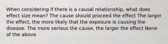 When considering if there is a causal relationship, what does effect size mean? The cause should proceed the effect The larger the effect, the more likely that the exposure is causing the disease. The more serious the cause, the larger the effect None of the above