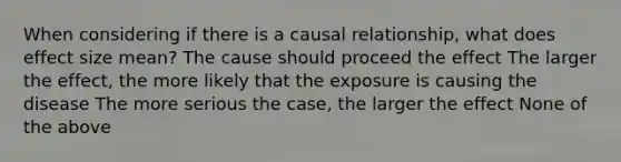 When considering if there is a causal relationship, what does effect size mean? The cause should proceed the effect The larger the effect, the more likely that the exposure is causing the disease The more serious the case, the larger the effect None of the above