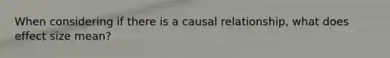 When considering if there is a causal relationship, what does effect size mean?