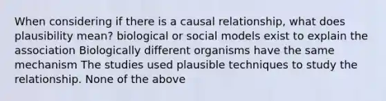 When considering if there is a causal relationship, what does plausibility mean? biological or social models exist to explain the association Biologically different organisms have the same mechanism The studies used plausible techniques to study the relationship. None of the above