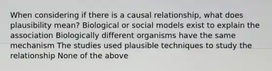 When considering if there is a causal relationship, what does plausibility mean? Biological or social models exist to explain the association Biologically different organisms have the same mechanism The studies used plausible techniques to study the relationship None of the above