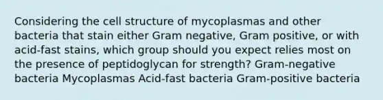 Considering the cell structure of mycoplasmas and other bacteria that stain either Gram negative, Gram positive, or with acid-fast stains, which group should you expect relies most on the presence of peptidoglycan for strength? Gram-negative bacteria Mycoplasmas Acid-fast bacteria Gram-positive bacteria