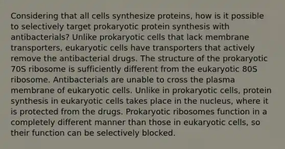 Considering that all cells synthesize proteins, how is it possible to selectively target prokaryotic <a href='https://www.questionai.com/knowledge/kVyphSdCnD-protein-synthesis' class='anchor-knowledge'>protein synthesis</a> with antibacterials? Unlike <a href='https://www.questionai.com/knowledge/k1BuXhIsgo-prokaryotic-cells' class='anchor-knowledge'>prokaryotic cells</a> that lack membrane transporters, <a href='https://www.questionai.com/knowledge/kb526cpm6R-eukaryotic-cells' class='anchor-knowledge'>eukaryotic cells</a> have transporters that actively remove the antibacterial drugs. The structure of the prokaryotic 70S ribosome is sufficiently different from the eukaryotic 80S ribosome. Antibacterials are unable to cross the plasma membrane of eukaryotic cells. Unlike in prokaryotic cells, protein synthesis in eukaryotic cells takes place in the nucleus, where it is protected from the drugs. Prokaryotic ribosomes function in a completely different manner than those in eukaryotic cells, so their function can be selectively blocked.