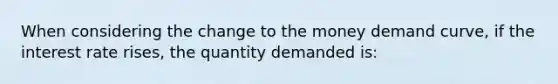 When considering the change to the money demand curve, if the interest rate rises, the quantity demanded is: