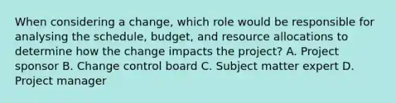 When considering a change, which role would be responsible for analysing the schedule, budget, and resource allocations to determine how the change impacts the project? A. Project sponsor B. Change control board C. Subject matter expert D. Project manager