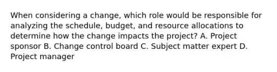 When considering a change, which role would be responsible for analyzing the schedule, budget, and resource allocations to determine how the change impacts the project? A. Project sponsor B. Change control board C. Subject matter expert D. Project manager