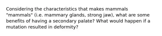 Considering the characteristics that makes mammals "mammals" (i.e. mammary glands, strong jaw), what are some benefits of having a secondary palate? What would happen if a mutation resulted in deformity?