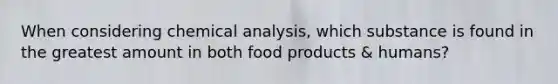 When considering chemical analysis, which substance is found in the greatest amount in both food products & humans?