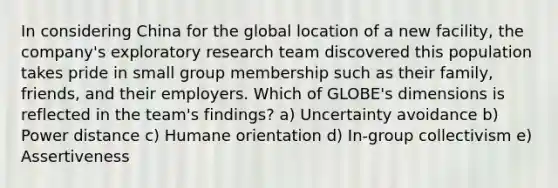 In considering China for the global location of a new​ facility, the​ company's exploratory research team discovered this population takes pride in small group membership such as their​ family, friends, and their employers. Which of​ GLOBE's dimensions is reflected in the​ team's findings? a) Uncertainty avoidance b) Power distance c) Humane orientation d) In-group collectivism e) Assertiveness