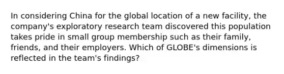 In considering China for the global location of a new​ facility, the​ company's exploratory research team discovered this population takes pride in small group membership such as their​ family, friends, and their employers. Which of​ GLOBE's dimensions is reflected in the​ team's findings?