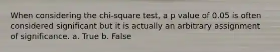 When considering the chi-square test, a p value of 0.05 is often considered significant but it is actually an arbitrary assignment of significance. a. True b. False