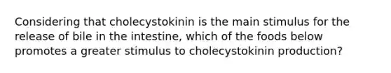 Considering that cholecystokinin is the main stimulus for the release of bile in the intestine, which of the foods below promotes a greater stimulus to cholecystokinin production?