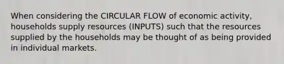 When considering the CIRCULAR FLOW of economic activity​, households supply resources​ (INPUTS) such that the resources supplied by the households may be thought of as being provided in individual markets.