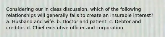 Considering our in class discussion, which of the following relationships will generally fails to create an insurable interest? a. Husband and wife. b. Doctor and patient. c. Debtor and creditor. d. Chief executive officer and corporation.