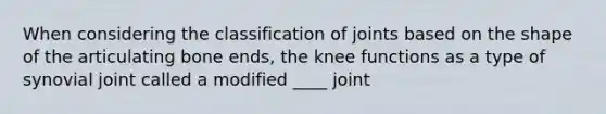 When considering the classification of joints based on the shape of the articulating bone ends, the knee functions as a type of synovial joint called a modified ____ joint