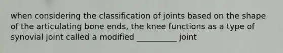 when considering the classification of joints based on the shape of the articulating bone ends, the knee functions as a type of synovial joint called a modified __________ joint