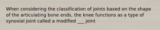 When considering the classification of joints based on the shape of the articulating bone ends, the knee functions as a type of synovial joint called a modified ___ joint