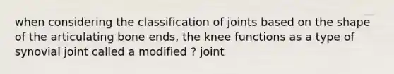 when considering the classification of joints based on the shape of the articulating bone ends, the knee functions as a type of synovial joint called a modified ? joint