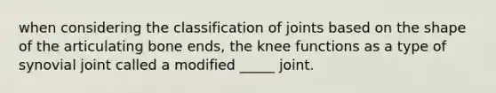 when considering the classification of joints based on the shape of the articulating bone ends, the knee functions as a type of synovial joint called a modified _____ joint.