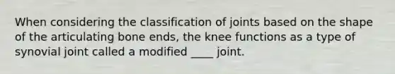 When considering the classification of joints based on the shape of the articulating bone ends, the knee functions as a type of synovial joint called a modified ____ joint.