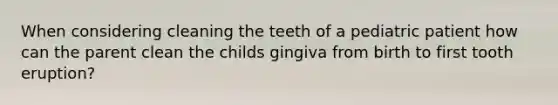 When considering cleaning the teeth of a pediatric patient how can the parent clean the childs gingiva from birth to first tooth eruption?