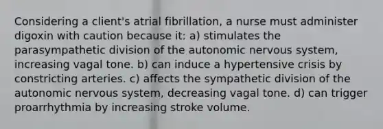 Considering a client's atrial fibrillation, a nurse must administer digoxin with caution because it: a) stimulates the parasympathetic division of the autonomic nervous system, increasing vagal tone. b) can induce a hypertensive crisis by constricting arteries. c) affects the sympathetic division of the autonomic nervous system, decreasing vagal tone. d) can trigger proarrhythmia by increasing stroke volume.