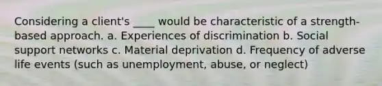 Considering a client's ____ would be characteristic of a strength-based approach. a. Experiences of discrimination b. Social support networks c. Material deprivation d. Frequency of adverse life events (such as unemployment, abuse, or neglect)