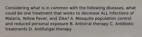 Considering what is in common with the following diseases, what could be one treatment that works to decrease ALL infections of Malaria, Yellow Fever, and Zika? A. Mosquito population control and reduced personal exposure B. Antiviral therapy C. Antibiotic treatments D. Antifungal therapy