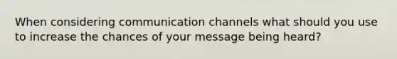 When considering communication channels what should you use to increase the chances of your message being heard?